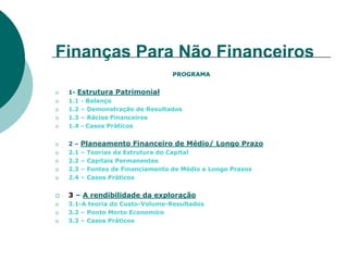 Finanças Para Não Financeiros
                                   PROGRAMA


 1- Estrutura Patrimonial
 1.1 - Balanço
 1.2 – Demonstração de Resultados
 1.3 – Rácios Financeiros
 1.4 - Casos Práticos


 2–    Planeamento Financeiro de Médio/ Longo Prazo
 2.1   –   Teorias da Estrutura do Capital
 2.2   –   Capitais Permanentes
 2.3   –   Fontes de Financiamento de Médio e Longo Prazos
 2.4   –   Casos Práticos


 3 – A rendibilidade da exploração
 3.1-A teoria do Custo-Volume-Resultados
 3.2 – Ponto Morto Economico
 3.3 – Casos Práticos
 