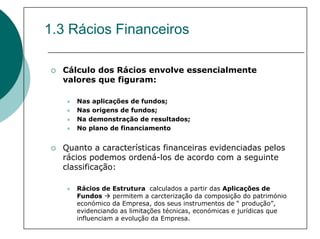 1.3 Rácios Financeiros

  Cálculo dos Rácios envolve essencialmente
  valores que figuram:

     Nas aplicações de fundos;
     Nas origens de fundos;
     Na demonstração de resultados;
     No plano de financiamento


  Quanto a características financeiras evidenciadas pelos
  rácios podemos ordená-los de acordo com a seguinte
  classificação:

     Rácios de Estrutura calculados a partir das Aplicações de
     Fundos     permitem a carcterização da composição do património
     económico da Empresa, dos seus instrumentos de “ produção”,
     evidenciando as limitações técnicas, económicas e jurídicas que
     influenciam a evolução da Empresa.
 