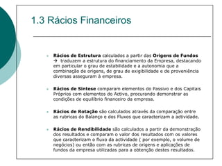 1.3 Rácios Financeiros


    Rácios de Estrutura calculados a partir das Origens de Fundos
       traduzem a estrutura do financiamento da Empresa, destacando
    em particular o grau de estabilidade e a autonomia que a
    combinação de origens, de grau de exigibilidade e de proveniência
    diversas asseguram à empresa.

    Rácios de Sintese comparam elementos do Passivo e dos Capitais
    Próprios com elementos do Activo, procurando demonstrar as
    condições de equilíbrio financeiro da empresa.

    Rácios de Rotação são calculados através da comparação entre
    as rubricas do Balanço e dos Fluxos que caracterizam a actividade.

    Rácios de Rendibilidade são calculados a partir da demonstração
    dos resultados e comparam o valor dos resultados com os valores
    que caracterizam o fluxo da actividade ( por exemplo, o volume de
    negócios) ou então com as rubricas de origens e aplicações de
    fundos da empresa utilizadas para a obtenção destes resultados.
 