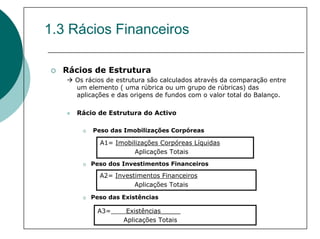 1.3 Rácios Financeiros

  Rácios de Estrutura
    Os rácios de estrutura são calculados através da comparação entre
    um elemento ( uma rúbrica ou um grupo de rúbricas) das
    aplicações e das origens de fundos com o valor total do Balanço.

     Rácio de Estrutura do Activo

         Peso das Imobilizações Corpóreas

           A1= Imobilizações Corpóreas Líquidas
                     Aplicações Totais
        Peso dos Investimentos Financeiros

           A2= Investimentos Financeiros
                     Aplicações Totais

        Peso das Existências

          A3=      Existências_____
                  Aplicações Totais
 