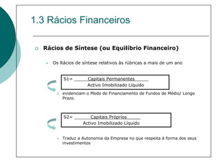 1.3 Rácios Financeiros

  Rácios de Síntese (ou Equilíbrio Financeiro)

     Os Rácios de síntese relativos às rúbricas a mais de um ano


         S1= _____Capitais Permanentes_____
                  Activo Imobilizado Líquido
         evidenciam o Modo de Financiamento de Fundos de Médio/ Longo
         Prazo.



         S2= ______Capitais Próprios_____
                Activo Imobilizado Líquido


         Traduz a Autonomia da Empresa no que respeita à forma dos seus
         investimentos
 