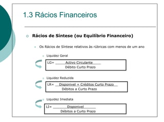 1.3 Rácios Financeiros

  Rácios de Síntese (ou Equilíbrio Financeiro)

     Os Rácios de Síntese relativos às rúbricas com menos de um ano

         Liquidez Geral

         LG= _____Activo Circulante____
                  Débito Curto Prazo


         Liquidez Reduzida

         LR= __Disponivel + Créditos Curto Prazo__
                Débitos a Curto Prazo


         Liquidez Imediata

        LI= _______Disponivel______
                Débitos a Curto Prazo
 