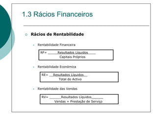1.3 Rácios Financeiros

  Rácios de Rentabilidade

    Rentabilidade Financeira

      RF= _____Resultados Líquidos____
                Capitais Próprios


    Rentabilidade Económica

      RE= __Resultados Líquidos__
               Total do Activo


    Rentabilidade das Vendas

      RV= ______Resultados Líquidos______
             Vendas + Prestação de Serviço
 