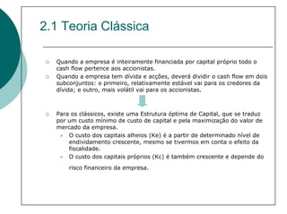 2.1 Teoria Clássica

  Quando a empresa é inteiramente financiada por capital próprio todo o
  cash flow pertence aos accionistas.
  Quando a empresa tem dívida e acções, deverá dividir o cash flow em dois
  subconjuntos: o primeiro, relativamente estável vai para os credores da
  dívida; e outro, mais volátil vai para os accionistas.



  Para os clássicos, existe uma Estrutura óptima de Capital, que se traduz
  por um custo mínimo de custo de capital e pela maximização do valor de
  mercado da empresa.
      O custo dos capitais alheios (Ke) é a partir de determinado nível de
      endividamento crescente, mesmo se tivermos em conta o efeito da
      fiscalidade.
      O custo dos capitais próprios (Kc) é também crescente e depende do
      risco financeiro da empresa.
 