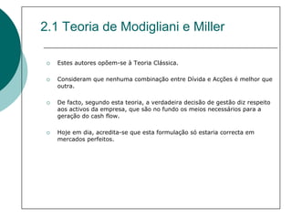 2.1 Teoria de Modigliani e Miller

   Estes autores opõem-se à Teoria Clássica.

   Consideram que nenhuma combinação entre Dívida e Acções é melhor que
   outra.

   De facto, segundo esta teoria, a verdadeira decisão de gestão diz respeito
   aos activos da empresa, que são no fundo os meios necessários para a
   geração do cash flow.

   Hoje em dia, acredita-se que esta formulação só estaria correcta em
   mercados perfeitos.
 