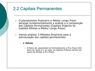2.2 Capitais Permanentes

  O planeamento financeiro a Médio/ Longo Prazo
  abrange fundamentalmente a análise e a composição
  dos Capitais Permanentes (Capitais Próprios Vs.
  Capitais Alheios a Médio/ Longo Prazo)

  Vamos analisar 3 Métodos Empíricos para a
  estruturação dos capitais permanentes:

     I- Método

        O Rácio de capacidade de Endividamento a M.L.Prazo (CE)
        deve ser igual a 2, ou seja, os Capitais Próprios devem ser
        iguais às dívidas a M.L.Prazo.
 