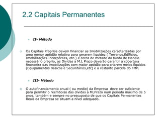 2.2 Capitais Permanentes


     II- Método


 Os Capitais Próprios devem financiar as Imobilizações caracterizadas por
 uma menor aptidão relativa para gerarem liquidez ( Terrenos,Edíficios,
 Imobilizações Incorpóreas, etc.) e cerca de metade do fundo de Maneio
 necessário próprio, as Dívidas a M.L Prazo deverão garantir a cobertura
 financeira das imobilizações com maior aptidão para criarem meios líquidos
 (Equipamentos Básicos e Secundários,etc) e a restante parcela do FMP.


     III- Método

 O autofinanciamento anual ( ou medio) da Empresa deve ser suficiente
 para permitir o reembolso das dívidas a MLPrazo num período máximo de 5
 anos, também e sempre no pressuposto de que os Capitais Permanentes
 Reais da Empresa se situam a nível adequado.
 