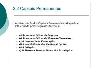 2.2 Capitais Permanentes


 A estruturação dos Capitais Permanentes adequado é
 influenciada pelos seguintes factores:


    a) As características da Empresa
    b) As características do Mercado Financeiro.
    c) A tesouraria da Exploração.
    d) A rendibilidade dos Capitais Próprios.
    e) A inflação.
    f) O Risco e a Reserva Financeira Estratégica.
 