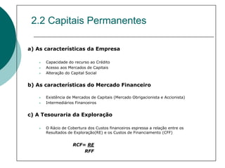 2.2 Capitais Permanentes

a) As características da Empresa

      Capacidade do recurso ao Crédito
      Acesso aos Mercados de Capitais
      Alteração do Capital Social


b) As características do Mercado Financeiro

      Existência de Mercados de Capitais (Mercado Obrigacionista e Accionista)
      Intermediários Financeiros


c) A Tesouraria da Exploração

      O Rácio de Cobertura dos Custos financeiros espressa a relação entre os
      Resultados de Exploração(RE) e os Custos de Financiamento (CFF)


                   RCF= RE
                       RFF
 