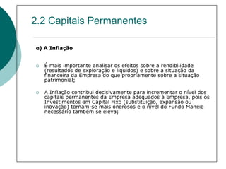 2.2 Capitais Permanentes

e) A Inflação


   É mais importante analisar os efeitos sobre a rendibilidade
   (resultados de exploração e líquidos) e sobre a situação da
   financeira da Empresa do que propriamente sobre a situação
   patrimonial;

   A Inflação contribui decisivamente para incrementar o nível dos
   capitais permanentes da Empresa adequados à Empresa, pois os
   Investimentos em Capital Fixo (substituição, expansão ou
   inovação) tornam-se mais onerosos e o nível do Fundo Maneio
   necessário também se eleva;
 