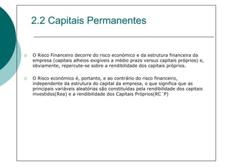 2.2 Capitais Permanentes


O Risco Financeiro decorre do risco económico e da estrutura financeira da
empresa (capitais alheios exigíveis a médio prazo versus capitais próprios) e,
obviamente, repercute-se sobre a rendibilidade dos capitais próprios.

O Risco económico é, portanto, e ao contrário do risco financeiro,
independente da estrutura do capital da empresa, o que significa que as
principais variáveis aleatórias são constituídas pela rendibilidade dos capitais
investidos(Rea) e a rendibilidade dos Capitais Próprios(RC´P)
 