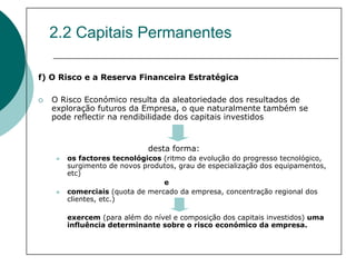 2.2 Capitais Permanentes

f) O Risco e a Reserva Financeira Estratégica

   O Risco Económico resulta da aleatoriedade dos resultados de
   exploração futuros da Empresa, o que naturalmente também se
   pode reflectir na rendibilidade dos capitais investidos


                           desta forma:
      os factores tecnológicos (ritmo da evolução do progresso tecnológico,
      surgimento de novos produtos, grau de especialização dos equipamentos,
      etc)
                               e
      comerciais (quota de mercado da empresa, concentração regional dos
      clientes, etc.)

      exercem (para além do nível e composição dos capitais investidos) uma
      influência determinante sobre o risco económico da empresa.
 
