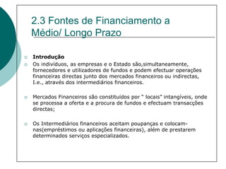2.3 Fontes de Financiamento a
Médio/ Longo Prazo

Introdução
Os indivíduos, as empresas e o Estado são,simultaneamente,
fornecedores e utilizadores de fundos e podem efectuar operações
financeiras directas junto dos mercados financeiros ou indirectas,
I.e., através dos intermediários financeiros.

Mercados Financeiros são constituídos por “ locais” intangíveis, onde
se processa a oferta e a procura de fundos e efectuam transacções
directas;

Os Intermediários financeiros aceitam poupanças e colocam-
nas(empréstimos ou aplicações financeiras), além de prestarem
determinados serviços especializados.
 
