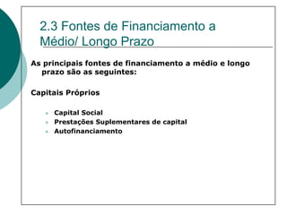 2.3 Fontes de Financiamento a
  Médio/ Longo Prazo
As principais fontes de financiamento a médio e longo
  prazo são as seguintes:

Capitais Próprios

     Capital Social
     Prestações Suplementares de capital
     Autofinanciamento
 