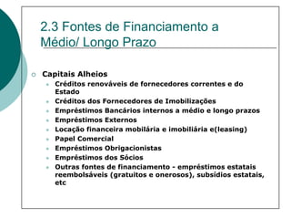 2.3 Fontes de Financiamento a
Médio/ Longo Prazo

Capitais Alheios
   Créditos renováveis de fornecedores correntes e do
   Estado
   Créditos dos Fornecedores de Imobilizações
   Empréstimos Bancários internos a médio e longo prazos
   Empréstimos Externos
   Locação financeira mobilária e imobiliária e(leasing)
   Papel Comercial
   Empréstimos Obrigacionistas
   Empréstimos dos Sócios
   Outras fontes de financiamento - empréstimos estatais
   reembolsáveis (gratuitos e onerosos), subsídios estatais,
   etc
 