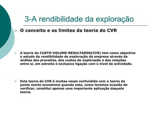 3-A rendibilidade da exploração
O conceito e os limites da teoria do CVR




A teoria do CUSTO-VOLUME-RESULTADOS(CVR) tem como objectivo
o estudo da rendibilidade de exploração da empresa através da
análise dos proveitos, dos custos de exploração e das relações
entre si, em estreita e exclusiva ligação com o nível de actividade.




Esta teoria do CVR é muitas vezes confundida com a teoria do
ponto morto económico quando esta, como teremos ocasião de
verificar, constitui apenas uma importante aplicação daquela
teoria.
 