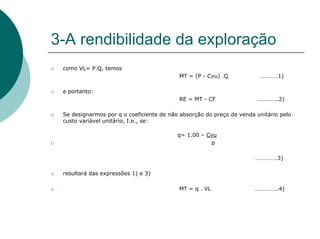 3-A rendibilidade da exploração
 como VL= P.Q, temos
                                          MT = (P - Cvu) .Q            …………1)

 e portanto:
                                          RE = MT - CF                …………..2)

 Se designarmos por q o coeficiente de não absorção do preço de venda unitário pelo
 custo variável unitário, I.e., se:

                                          q= 1.00 – Cvu
                                                     p

                                                                      ……………3)

 resultará das expressões 1) e 3)

                                          MT = q . VL                …………….4)
 