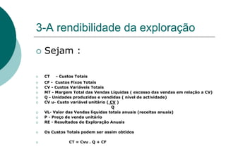 3-A rendibilidade da exploração
 Sejam :

 CT   - Custos Totais
 CF - Custos Fixos Totais
 CV - Custos Variáveis Totais
 MT - Margem Total das Vendas Líquidas ( excesso das vendas em relação a CV)
 Q - Unidades produzidas e vendidas ( nível de actividade)
 CV u- Custo variável unitário ( CV )
                                 Q
 VL- Valor das Vendas líquidas totais anuais (receitas anuais)
 P - Preço de venda unitário
 RE - Resultados de Exploração Anuais

 Os Custos Totais podem ser assim obtidos

            CT = Cvu . Q + CF
 