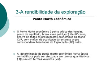 3-A rendibilidade da exploração
             Ponto Morto Económico



O Ponto Morto económico ( ponto crítico das vendas,
ponto de equilíbrio, break even point,etc) identifica-se,
dentro de todos os pressupostos económicos da teoria
CVR, com o nível de actividade da empresa a que
correspondem Resultados de Exploração (RE) nulos.



A determinação do ponto morto económico numa óptica
contabilística pode ser efectuada em termos quantitativos
( Qo) ou em termos valóricos (Vo).
 