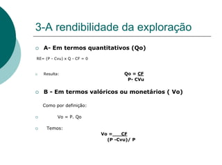 3-A rendibilidade da exploração
   A- Em termos quantitativos (Qo)
RE= (P - Cvu) x Q - CF = 0



   Resulta:                          Qo = CF
                                      P- CVu

   B - Em termos valóricos ou monetários ( Vo)

   Como por definição:

          Vo = P. Qo

     Temos:
                             Vo =    CF
                               (P -Cvu)/ P
 
