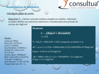 Cálculo de golpe de aríete
Exercício 7 - Calcule a pressão máxima atingida na conduta , utilizando
os dados obtidos nos exercícios anteriores e considerando uma pressão de
serviço de 6 kgf/cm2
Dados
Comp (L)=300m
Ø Int. (D) = 0.0792 m
A (m2) = 0.00492
Esp. Parede(e) = 0.0054 m
Q=40m3/h = 0.011 m3/s
V=2.25 m/s
Densid. Agua= 1000kg/m3
Mod. Compr (B)=2.14x109 Pa
P. Serviço = 6 kgf/cm2
Nod. Elast.(E) = 2.796 x109 Pa
Tempo fecho valv. (T) = 1 s
Resposta
C= 418
T = 2xL/C = 600/418= 1.435 s (superior ao fecho=1 s)
ΔP = -p x C x (-2.25)=-1000x418x(-2.25)=940500Pa=9.59kgf/cm2
Pmax = 9.59+6=15.59 kgf/cm2
ΔP = 1000 x 418 x (-1.2 ) = 501600 Pa = 5.11 kgf/cm2
P max = 11.11 kgf/cm2
Noções básicas de hidráulica
 