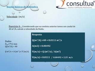 Velocidade (m/s)
Noções básicas de hidráulica
Exercício 4 - Considerando que na conduta anterior temos um caudal de
40 m3/h, calcule a velocidade do fluído.
Dados
Dint=79.2 mm
Q(m3/h) = 40
Q m3/s = A (m2 ) x V (m/s)
Resposta
Q(m3/h) =40 = 0.0111 m3/s
A(m2) = 0.00492
V(m/s) = Q (m3/s) / A(m2)
V(m/s) = 0.0111 / 0.00492 = 2.25 m/s
 