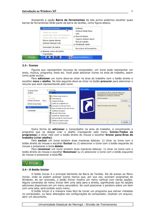 Introdução ao Windows XP
Acessando a opção Barra de ferramentas da tela acima podemos escolher quais
barras de ferramentas farão parte da barra de tarefas, como figura abaixo.
2.3 - Ícones
Figuras que representam recursos do computador, um ícone pode representar um
texto, música, programa, fotos etc. Você pode adicionar ícones na área de trabalho, assim
como pode excluir.
Para adicionar um ícone deve-se clicar na área de trabalho com o botão direito e
escolher novo e atalho. Na tela seguinte deve-se clicar no botão procurar para selecionar o
recurso que será representando pelo ícone.
Outra forma de adicionar o ícone/atalho na área de trabalho, é encontrando o
programa que se deseja criar o atalho (navegando pelo menu Iniciar/Todos os
programas) e clicar nele com o botão direito do mouse e escolher Enviar para/Área de
trabalho (criar atalho).
Para excluir um ícone existem duas maneiras básicas: 1) clicar no ícone com o
botão direito do mouse e escolher Excluir ou 2) selecionar o ícone com o botão esquerdo do
mouse e pressionar a tecla delete.
Para renomear um ícone existem duas maneiras básicas: 1) clicar no ícone com o
botão direito do mouse e escolher Renomear ou 2) selecionar o ícone com o botão esquerdo
do mouse e pressionar a tecla F2.
2.4 - O Botão Iniciar
O botão Iniciar é o principal elemento da Barra de Tarefas. Ele dá acesso ao Menu
Iniciar, onde se podem acessar outros menus que, por sua vez, acionam programas do
Windows. Ao ser acionado, o botão Iniciar mostra um menu vertical com várias opções.
Alguns comandos do menu Iniciar têm uma seta para a direita, significando que há opções
adicionais disponíveis em um menu secundário. Se você posicionar o ponteiro sobre um item
com uma seta, será exibido outro menu.
O botão Iniciar é a maneira mais fácil de iniciar um programa que estiver instalado
no computador, ou fazer alterações nas configurações do computador, localizar um arquivo,
abrir um documento.
Universidade Estadual de Maringá - Divisão de Treinamento
6
 
