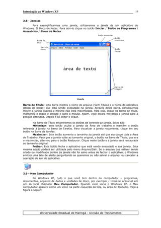 Introdução ao Windows XP
2.8 - Janelas
Para exemplificarmos uma janela, utilizaremos a janela de um aplicativo do
Windows. O Bloco de Notas. Para abri-lo clique no botão Iniciar / Todos os Programas /
Acessórios / Bloco de Notas.
Janela
Barra de Título: esta barra mostra o nome do arquivo (Sem Título) e o nome do aplicativo
(Bloco de Notas) que está sendo executado na janela. Através desta barra, conseguimos
mover a janela quando a mesma não está maximizada. Para isso, clique na barra de título,
mantenha o clique e arraste e solte o mouse. Assim, você estará movendo a janela para a
posição desejada. Depois é só soltar o clique.
Na Barra de Título encontramos os botões de controle da janela. Estes são:
Minimizar: este botão oculta a janela da Área de trabalho e mantém o botão
referente à janela na Barra de Tarefas. Para visualizar a janela novamente, clique em seu
botão na Barra de tarefas.
Maximizar: Este botão aumenta o tamanho da janela até que ela ocupe toda a Área
de Trabalho. Para que a janela volte ao tamanho original, o botão na Barra de Título, que era
o maximizar, alternou para o botão Restaurar. Clique neste botão e a janela será restaurada
ao tamanho original.
Fechar: Este botão fecha o aplicativo que está sendo executado e sua janela. Esta
mesma opção poderá ser utilizada pelo menu Arquivo/Sair. Se o arquivo que estiver sendo
criado ou modificado dentro da janela não foi salvo antes de fechar o aplicativo, o Windows
emitirá uma tela de alerta perguntando se queremos ou não salvar o arquivo, ou cancelar a
operação de sair do aplicativo.
2.9 - Meu Computador
No Windows XP, tudo o que você tem dentro do computador – programas,
documentos, arquivos de dados e unidades de disco, por exemplo – torna-se acessível em
um só local chamado Meu Computador. Quando você inicia o Windows XP, o Meu
computador aparece como um ícone na parte esquerda da tela, ou Área de Trabalho. Veja a
figura a seguir:
Universidade Estadual de Maringá - Divisão de Treinamento
10
 