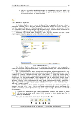 Introdução ao Windows XP
3. Dê um clique sobre a pasta Windows. Ela será aberta como uma janela cujo
título é Windows, mostrando todas as pastas (“gavetas”) e ícones de
arquivos existentes na pasta Windows.
2.11 - Windows Explorer
O Windows Explorer tem a mesma função do Meu Computador: Organizar o disco e
possibilitar trabalhar com os arquivos fazendo, por exemplo, cópia, exclusão e mudança no
local dos arquivos. Enquanto o Meu Computador traz como padrão a janela sem divisão,
você observará que o Windows Explorer traz a janela dividida em duas partes. Mas tanto no
primeiro como no segundo, esta configuração pode ser mudada.
Podemos criar pastas para organizar o disco de uma empresa ou casa, copiar
arquivos para disquete, apagar arquivos indesejáveis e muito mais.
Janela do Windows Explorer
No Windows Explorer, pode-se ver a hierarquia das pastas em seu computador e
todos os arquivos e pastas localizadas em cada pasta selecionada. Ele é especialmente útil
para copiar e mover arquivos.
Ele é composto de uma janela dividida em dois painéis: O painel da esquerda é uma
árvore de pastas hierarquizada que mostra todas as unidades de disco, a Lixeira, a área de
trabalho ou Desktop (também tratada como uma pasta); O painel da direita exibe o
conteúdo do item selecionado à esquerda e funciona de maneira idêntica às janelas do Meu
Computador (no Meu Computador, como padrão ele traz a janela sem divisão, mas é
possível dividi-la também clicando no ícone Pastas na Barra de Ferramentas) Para abrir o
Windows Explorer, clique no botão Iniciar, vá à opção Todos os Programas / acessórios e
clique sobre Windows Explorer ou clique sob o botão iniciar com o botão direito do mouse e
selecione a opção Explorar.
Preste atenção na figura acima, no painel à esquerda, que todas as pastas que
possuem um sinal de + (mais) indicam que estas contêm outras pastas. As pastas que
contêm um sinal de – (menos) indicam que já foram expandidas (ou já estamos visualizando
as subpastas).
Quando você aprendeu a usar o Meu Computador, você viu que, apesar da janela
não aparecer dividida, você pode dividi-la clicando no ícone pastas que fica na
barra de ferramentas.
Os outros ícones encontrados na barra de ferramentas são:
Universidade Estadual de Maringá - Divisão de Treinamento
1 2 3 4 5 6
12
 