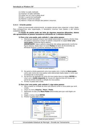 Introdução ao Windows XP
(1) Voltar na ação realizada
(2) Avançar na ação realizada
(3) Voltar em um nível a pasta atual
(4) Abrir o painel de localização
(5) Mostrar o painel de pastas
(6) Alterar o modo de exibição das pastas e arquivos.
2.11.1 - Criando pastas
Como já mencionado anteriormente, as pastas servem para organizar o disco rígido.
Para conseguirmos esta organização, é necessário criarmos mais pastas e até mesmo
subpastas destas.
A criação de pastas pode ser feita de algumas maneiras diferentes, abaixo
são apresentados os passos necessários utilizando-se 2 métodos distintos.
1) Para criar uma pasta, pelo método 1, siga estes passos:
1. Desmarque qualquer arquivo que esteja selecionado no painel a direita (lista
de pastas e arquivos) e clique no painel a esquerda na opção Criar uma
nova pasta (conforme figura abaixo).
IMPORTANTE. Caso o painel a esquerda não esteja aparecendo (conforme
figura abaixo), basta clicar no ícone Pastas da barra de ferramentas do
Windows Explorer (conforme destaque na figura abaixo).
Criando nova pasta (método 1)
2. No painel a direta aparecerá uma nova pasta com o nome de Nova pasta,
como este nome (da nova pasta) está selecionado basta digitar o nome que
se deseja dar a nova pasta.
3. Ao termino da digitação do nome da nova pasta deve-se digitar ENTER ou
clicar com o botão esquerdo do mouse em alguma área em branco do
painel da direita (tirando a seleção da nova pasta).
4. Pronto! A pasta está criada.
2) Para criar uma pasta, pelo método 2, siga estes passos:
1. Abra a pasta ou unidade de disco que deverá conter a nova pasta que será
criada.
2. clique no menu Arquivo / Novo / Pasta.
3. Aparecerá na tela uma Nova Pasta selecionada para que você digite um
nome.
4. Digite o nome e tecle ENTER
5. Pronto! A pasta está criada.
Criando nova pasta (método 2)
Universidade Estadual de Maringá - Divisão de Treinamento
13
 
