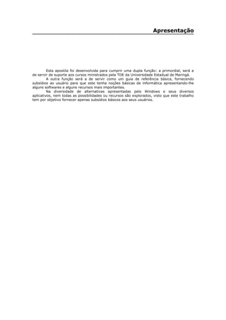 Apresentação
Esta apostila foi desenvolvida para cumprir uma dupla função: a primordial, será a
de servir de suporte aos cursos ministrados pela TDE da Universidade Estadual de Maringá.
A outra função será a de servir como um guia de referência básica, fornecendo
subsídios ao usuário para que este tenha noções básicas de informática apresentando-lhe
alguns softwares e alguns recursos mais importantes.
Na diversidade de alternativas apresentadas pelo Windows e seus diversos
aplicativos, nem todas as possibilidades ou recursos são explorados, visto que este trabalho
tem por objetivo fornecer apenas subsídios básicos aos seus usuários.
 