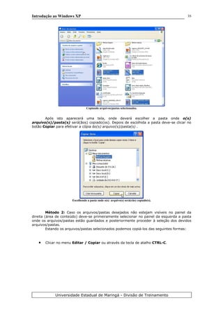 Introdução ao Windows XP
Copiando arquivos/pastas selecionados.
Após isto aparecerá uma tela, onde deverá escolher a pasta onde o(s)
arquivo(s)/pasta(s) será(ãos) copiado(os). Depois de escolhida a pasta deve-se clicar no
botão Copiar para efetivar a cópia do(s) arquivo(s)/pasta(s) .
Escolhendo a pasta onde o(s) arquivo(s) será(rão) copiado(s).
Método 2: Caso os arquivos/pastas desejados não estejam visíveis no painel da
direita (área de conteúdo) deve-se primeiramente selecionar no painel da esquerda a pasta
onde os arquivos/pastas estão guardados e posteriormente proceder à seleção dos devidos
arquivos/pastas.
Estando os arquivos/pastas selecionados podemos copiá-los das seguintes formas:
• Clicar no menu Editar / Copiar ou através da tecla de atalho CTRL-C.
Universidade Estadual de Maringá - Divisão de Treinamento
16
 