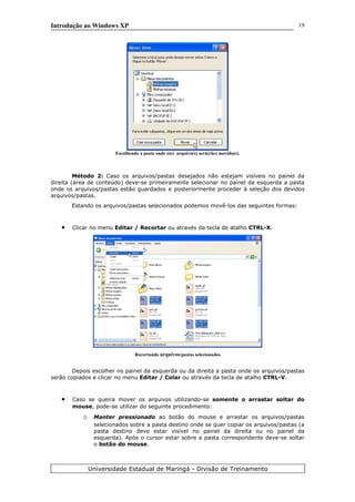 Introdução ao Windows XP
Escolhendo a pasta onde o(s) arquivo(s) será(rão) movido(s).
Método 2: Caso os arquivos/pastas desejados não estejam visíveis no painel da
direita (área de conteúdo) deve-se primeiramente selecionar no painel da esquerda a pasta
onde os arquivos/pastas estão guardados e posteriormente proceder à seleção dos devidos
arquivos/pastas.
Estando os arquivos/pastas selecionados podemos movê-los das seguintes formas:
• Clicar no menu Editar / Recortar ou através da tecla de atalho CTRL-X.
Recortando arquivos/pastas selecionados
Depois escolher no painel da esquerda ou da direita a pasta onde os arquivos/pastas
serão copiados e clicar no menu Editar / Colar ou através da tecla de atalho CTRL-V.
• Caso se queira mover os arquivos utilizando-se somente o arrastar soltar do
mouse, pode-se utilizar do seguinte procedimento:
o Manter pressionado ao botão do mouse e arrastar os arquivos/pastas
selecionados sobre a pasta destino onde se quer copiar os arquivos/pastas (a
pasta destino deve estar visível no painel da direita ou no painel da
esquerda). Após o cursor estar sobre a pasta correspondente deve-se soltar
o botão do mouse.
Universidade Estadual de Maringá - Divisão de Treinamento
19
 