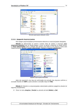 Introdução ao Windows XP
Movendo arquivos/pastas utilizando o mouse
2.11.6 - Apagando Arquivos/pastas
Para apagar arquivos/pastas primeiramente selecione os arquivos/pastas desejados.
Método 1: Selecionado no painel a direita (lista de pastas e arquivos) o(s)
arquivo(s)/pasta(s) que se deseja apagar e clicar no painel a esquerda na opção Excluir
os itens selecionados (caso a seleção seja apenas uma pasta ou um arquivo o texto será
respectivamente: Excluir a pasta selecionada e Excluir o arquivo selecionado).
Apagando arquivos/pastas selecionados.
Após isto aparecerá uma tela de confirmação da exclusão dos arquivos confirme a
exclusão clicando em SIM ou para cancelar a exclusão clique em Não.
Método 2: Estando os arquivos/pastas selecionados podemos apagá-los através do
seguinte procedimento:
• Clicar no menu Arquivo / Excluir ou através da tecla Delete ou Del.
Universidade Estadual de Maringá - Divisão de Treinamento
20
 