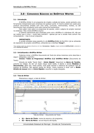Introdução ao BrOffice Writer
3.0 - COMANDOS BÁSICOS DO BROFFICE WRITER
3.1 - Introdução
O BrOffice Writer é um programa de criação e edição de textos, sendo portanto uma
ferramenta indispensável para empresas de qualquer porte. O mesmo poderá ser usado para
produzir documentos simples com uma carta, currículos, memorandos, recibos, ou até
documentos mais complexos como este manual de treinamento.
Para saber mais sobre os programas do pacote, visite a página do projeto nacional
no endereço: http://www.BrOffice.org.br/.
O sistema operacional aqui mostrado junto com o BrOffice é o Windows XP, não por
ser melhor que o Linux – muito pelo contrário - apenas por ser a versão mais comum nos
computadores – mas é só por enquanto.
IMPORTANTE:
A versão utilizada nessa apostila é a do BrOffice 3.3.1 de fev/2011 (já se utilizando
do repositório do projeto LibreOffice), utilizando-se a interface Tango*.
*Esta interface poderá ser alterada utilizando-se do menu Ferramentas / Opções e depois escolhendo BrOffice/Exibir e alterando a
opção Interface do usuário).
3.2 - Inicializando o BrOffice Writer
Podemos iniciar o BrOffice Documento de Texto de várias maneiras como descritas a
seguir: Utilizando o caminho:
Iniciar/ Todos os Programas/ BrOffice 3.3/ BrOffice Writer (Documento de
Texto).
Através do botão "Quick Start - Início Rápido" disponível na Barra de Tarefas,
próximo ao relógio. Ao dar um duplo clique neste botão, é aberta a Janela Modelos e
Documentos. Note que, nesta janela, você pode solicitar a abertura de qualquer tipo de
arquivo do BrOffice, não apenas textos do Writer. Outra maneira é clicar com o Botão
Direito do mouse sobre o Início Rápido e escolher a opção desejada.
3.3 - Tela do Writer
Mostramos a seguir, a tela do Writer:
Tela do Writer – Documento de Texto
• 01 – Barra de Título: nome do arquivo e do programa;
• 02 – Barra de Menu: vai de Arquivo até Ajuda;
Universidade Estadual de Maringá - Divisão de Treinamento
22
 