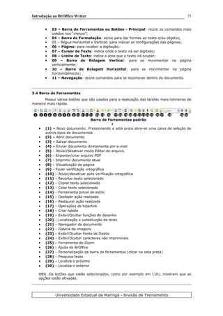 Introdução ao BrOffice Writer
• 03 – Barra de Ferramentas ou Botões - Principal: reúne os comandos mais
usados nos “menus”;
• 04 – Barra de Formatação: serve para dar formas ao texto e/ou objetos;
• 05 – Régua Horizontal e Vertical: para indicar as configurações das páginas;
• 06 – Página: para receber a digitação;
• 07 – Cursor de Texto: indica onde o texto irá ser digitado;
• 08 – Limite de Texto: indica a área que o texto irá ocupar;
• 09 – Barra de Rolagem Vertical: para se movimentar na página
verticalmente;
• 10 – Barra de Rolagem Horizontal: para se movimentar na página
horizontalmente;
• 11 – Navegação: reúne comandos para se locomover dentro do documento.
3.4 Barra de Ferramentas
Possui vários botões que são usados para a realização das tarefas mais rotineiras de
maneira mais rápida.
Barra de Ferramentas padrão
•
• (1) – Novo documento: Pressionando a seta preta abre-se uma caixa de seleção de
outros tipos de documentos
• (2) – Abrir documento
• (3) – Salvar documento
• (4) – Enviar documento diretamente por e-mail
• (5) – Ativar/desativar modo Editar do arquivo
• (6) – Exportar/criar arquivo PDF
• (7) – Imprimir documento atual
• (8) – Visualização de página
• (9) – Fazer verificação ortográfica
• (10) – Ativar/desativar auto verificação ortográfica
• (11) – Recortar texto selecionado
• (12) – Copiar texto selecionado
• (13) – Colar texto selecionado
• (14) – Ferramenta pincel de estilo
• (15) – Desfazer ação realizada
• (16) – Restaurar ação realizada
• (17) – Operações de hiperlink
• (18) – Criar tabela
• (19) – Exibir/Ocultar funções de desenho
• (20) – Localização e substituição de texto
• (21) – Navegador de documento
• (22) – Galeria de imagens
• (23) – Exibir/Ocultar Fonte de Dados
• (24) – Exibir/Ocultar caracteres não imprimíveis
• (25) – Ferramenta de Zoom
• (26) – Ajuda do BrOffice
• (27) – Personalização da barra de ferramentas (clicar na seta preta)
• (28) – Pesquisa texto
• (29) – Localiza o próximo
• (30) – Localiza o anterior
OBS. Os botões que estão selecionados, como por exemplo em (10), mostram que as
opções estão ativadas.
Universidade Estadual de Maringá - Divisão de Treinamento
1 2 3 4 5 6 7 8 9 10 11 12 16 1815 1713 14 19 20 21 22 23 24 25 26 27 28 29 30
23
 