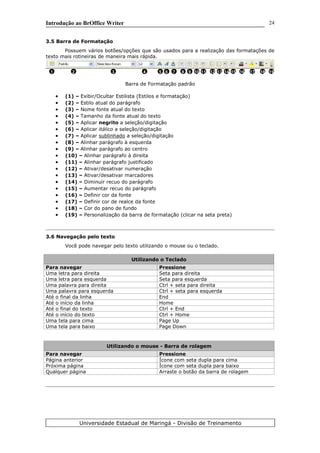 Introdução ao BrOffice Writer
3.5 Barra de Formatação
Possuem vários botões/opções que são usados para a realização das formatações de
texto mais rotineiras de maneira mais rápida.
Barra de Formatação padrão
• (1) – Exibir/Ocultar Estilista (Estilos e formatação)
• (2) – Estilo atual do parágrafo
• (3) – Nome fonte atual do texto
• (4) – Tamanho da fonte atual do texto
• (5) – Aplicar negrito a seleção/digitação
• (6) – Aplicar itálico a seleção/digitação
• (7) – Aplicar sublinhado a seleção/digitação
• (8) – Alinhar parágrafo à esquerda
• (9) – Alinhar parágrafo ao centro
• (10) – Alinhar parágrafo à direita
• (11) – Alinhar parágrafo justificado
• (12) – Ativar/desativar numeração
• (13) – Ativar/desativar marcadores
• (14) – Diminuir recuo do parágrafo
• (15) – Aumentar recuo do parágrafo
• (16) – Definir cor da fonte
• (17) – Definir cor de realce da fonte
• (18) – Cor do pano de fundo
• (19) – Personalização da barra de formatação (clicar na seta preta)
3.6 Navegação pelo texto
Você pode navegar pelo texto utilizando o mouse ou o teclado.
Utilizando o Teclado
Para navegar Pressione
Uma letra para direita Seta para direita
Uma letra para esquerda Seta para esquerda
Uma palavra para direita Ctrl + seta para direita
Uma palavra para esquerda Ctrl + seta para esquerda
Até o final da linha End
Até o início da linha Home
Até o final do texto Ctrl + End
Até o início do texto Ctrl + Home
Uma tela para cima Page Up
Uma tela para baixo Page Down
Utilizando o mouse - Barra de rolagem
Para navegar Pressione
Página anterior Ícone com seta dupla para cima
Próxima página Ícone com seta dupla para baixo
Qualquer página Arraste o botão da barra de rolagem
Universidade Estadual de Maringá - Divisão de Treinamento
1 2 3 4 5 6 7 8 9 10 11 12 16 1815 1713 14 19
24
 