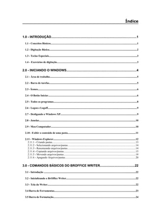 Índice
1.0 - INTRODUÇÃO................................................................................................1
1.1 - Conceitos Básicos...................................................................................................................................1
1.2 - Digitação Básica.....................................................................................................................................2
1.3 - Teclas Especiais.....................................................................................................................................3
1.4 – Exercícios de digitação.........................................................................................................................3
2.0 - INICIANDO O WINDOWS...............................................................................4
2.1 - Área de trabalho....................................................................................................................................5
2.2 - Barra de tarefas.....................................................................................................................................5
2.3 - Ícones......................................................................................................................................................6
2.4 - O Botão Iniciar......................................................................................................................................6
2.5 - Todos os programas..............................................................................................................................8
2.6 - Logon e Logoff.......................................................................................................................................9
2.7 - Desligando o Windows XP....................................................................................................................9
2.8 - Janelas..................................................................................................................................................10
2.9 - Meu Computador................................................................................................................................10
2.10 - Exibir o conteúdo de uma pasta.......................................................................................................11
2.11 - Windows Explorer.............................................................................................................................12
2.11.1 - Criando pastas..............................................................................................................................13
2.11.2 - Selecionando arquivos/pastas.......................................................................................................14
2.11.3 - Renomeando arquivos/pastas.......................................................................................................14
2.11.4 - Copiando arquivos/pastas.............................................................................................................15
2.11.5 - Movendo arquivos/pastas.............................................................................................................18
2.11.6 - Apagando Arquivos/pastas...........................................................................................................20
3.0 - COMANDOS BÁSICOS DO BROFFICE WRITER.......................................22
3.1 - Introdução ...........................................................................................................................................22
3.2 - Inicializando o BrOffice Writer.........................................................................................................22
3.3 - Tela do Writer.....................................................................................................................................22
3.4 Barra de Ferramentas...........................................................................................................................23
3.5 Barra de Formatação............................................................................................................................24
 