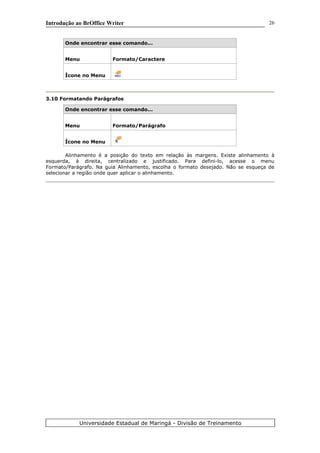 Introdução ao BrOffice Writer
Onde encontrar esse comando...
Menu Formato/Caractere
Ícone no Menu
3.10 Formatando Parágrafos
Onde encontrar esse comando...
Menu Formato/Parágrafo
Ícone no Menu
Alinhamento é a posição do texto em relação às margens. Existe alinhamento à
esquerda, à direita, centralizado e justificado. Para defini-lo, acesse o menu
Formato/Parágrafo. Na guia Alinhamento, escolha o formato desejado. Não se esqueça de
selecionar a região onde quer aplicar o alinhamento.
Universidade Estadual de Maringá - Divisão de Treinamento
26
 