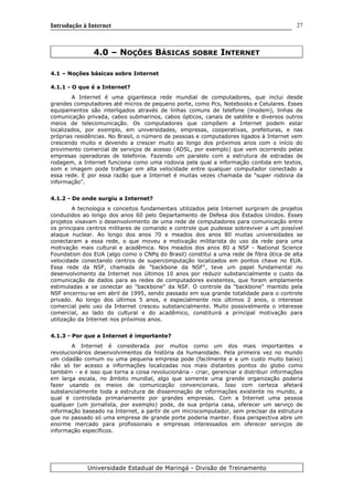 Introdução à Internet
4.0 – NOÇÕES BÁSICAS SOBRE INTERNET
4.1 – Noções básicas sobre Internet
4.1.1 - O que é a Internet?
A Internet é uma gigantesca rede mundial de computadores, que inclui desde
grandes computadores até micros de pequeno porte, como Pcs, Notebooks e Celulares. Esses
equipamentos são interligados através de linhas comuns de telefone (modem), linhas de
comunicação privada, cabos submarinos, cabos ópticos, canais de satélite e diversos outros
meios de telecomunicação. Os computadores que compõem a Internet podem estar
localizados, por exemplo, em universidades, empresas, cooperativas, prefeituras, e nas
próprias residências. No Brasil, o número de pessoas e computadores ligados à Internet vem
crescendo muito e devendo a crescer muito ao longo dos próximos anos com o início do
provimento comercial de serviços de acesso (ADSL, por exemplo) que vem ocorrendo pelas
empresas operadoras de telefonia. Fazendo um paralelo com a estrutura de estradas de
rodagem, a Internet funciona como uma rodovia pela qual a informação contida em textos,
som e imagem pode trafegar em alta velocidade entre qualquer computador conectado a
essa rede. E por essa razão que a Internet é muitas vezes chamada da "super rodovia da
informação".
4.1.2 - De onde surgiu a Internet?
A tecnologia e conceitos fundamentais utilizados pela Internet surgiram de projetos
conduzidos ao longo dos anos 60 pelo Departamento de Defesa dos Estados Unidos. Esses
projetos visavam o desenvolvimento de uma rede de computadores para comunicação entre
os principais centros militares de comando e controle que pudesse sobreviver a um possível
ataque nuclear. Ao longo dos anos 70 e meados dos anos 80 muitas universidades se
conectaram a essa rede, o que moveu a motivação militarista do uso da rede para uma
motivação mais cultural e acadêmica. Nos meados dos anos 80 a NSF - National Science
Foundation dos EUA (algo como o CNPq do Brasil) constitui a uma rede de fibra ótica de alta
velocidade conectando centros de supercomputação localizados em pontos chave no EUA.
Essa rede da NSF, chamada de "backbone da NSF", teve um papel fundamental no
desenvolvimento da Internet nos últimos 10 anos por reduzir substancialmente o custo da
comunicação de dados para as redes de computadores existentes, que foram amplamente
estimuladas a se conectar ao "backbone" da NSF. O controle da "backbone" mantido pela
NSF encerrou-se em abril de 1995, sendo passado em sua grande totalidade para o controle
privado. Ao longo dos últimos 5 anos, e especialmente nos últimos 2 anos, o interesse
comercial pelo uso da Internet cresceu substancialmente. Muito possivelmente o interesse
comercial, ao lado do cultural e do acadêmico, constituirá a principal motivação para
utilização da Internet nos próximos anos.
4.1.3 - Por que a Internet é importante?
A Internet é considerada por muitos como um dos mais importantes e
revolucionários desenvolvimentos da história da humanidade. Pela primeira vez no mundo
um cidadão comum ou uma pequena empresa pode (facilmente e a um custo muito baixo)
não só ter acesso a informações localizadas nos mais distantes pontos do globo como
também - e é isso que torna a coisa revolucionária - criar, gerenciar e distribuir informações
em larga escala, no âmbito mundial, algo que somente uma grande organização poderia
fazer usando os meios de comunicação convencionais. Isso com certeza afetará
substancialmente toda a estrutura de disseminação de informações existente no mundo, a
qual é controlada primariamente por grandes empresas. Com a Internet uma pessoa
qualquer (um jornalista, por exemplo) pode, de sua própria casa, oferecer um serviço de
informação baseado na Internet, a partir de um microcomputador, sem precisar da estrutura
que no passado só uma empresa de grande porte poderia manter. Essa perspectiva abre um
enorme mercado para profissionais e empresas interessados em oferecer serviços de
informação específicos.
Universidade Estadual de Maringá - Divisão de Treinamento
27
 
