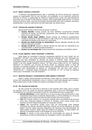 Introdução à Internet
4.1.4 - Quem controla a Internet?
A Internet surpreendentemente não é controlada de forma central por nenhuma
pessoa ou organização. Não há, por exemplo, um presidente ou um escritório central da
Internet no mundo. A organização do sistema é desenvolvida a partir dos administradores
das redes que a compõe e dos próprios usuários. Essa organização pode parecer um pouco
caótica à primeira vista, mas tem funcionado extremamente bem até o presente momento,
possibilitando o enorme crescimento da rede observado nos últimos anos.
4.1.5 – Formas de conexão à internet
Basicamente existem três formas de acesso à internet:
• Acesso discado: Acesso através da linha telefônica convencional (também
chamado de acesso via Dial-Up), produzindo uma velocidade de acesso muito
baixa e um custo elevado.
• Acesso banda larga (ADSL): Acesso através de modernos equipamentos
(modens) utilizando o cabo do telefone e não a linha em si, isto proporciona uma
velocidade de acesso muito boa e um custo baixo.
• Acesso por Rede Privada ou Corporativa: Acesso realizado através de uma
rede já existente (intranet).
• Acesso via Wi-FI: Acesso à internet através de rede sem fio utilizando-se de
conexões ADSL ou Rede Privada/corporativa.
• Acesso via tecnologia 3G: Acesso através das operadoras de telefone celular.
4.1.6 - O que significa "estar conectado" à Internet.
Estar ligado ou conectado à Internet, usualmente significa ter uma "conta" em um
computador "servidor" que esteja conectado à Internet localizado em uma instituição (ou
empresa) que seja provedora de serviços de acesso à Internet. Essa "conta" nesse
computador ligado à Internet é usualmente acessada de um microcomputador através de um
modem e de uma ligação telefônica comum. Ter essa conta implica em ter um "endereço
eletrônico" na Internet, que funciona de forma similar ao endereço postal. A título de
exemplo, um possível endereço na Internet poderia ser: lopes@artnet.com.br onde "lopes"
representa uma identificação da pessoa no computador em que tem uma conta e
"artnet.com.br" o endereço desse computador na Internet. O ".br" no final do endereço
indica que o computador é da rede brasileira.
4.1.7 - Quantas pessoas e computadores estão ligados à Internet?
Dado o caráter descentralizado da Internet é muito difícil se conhecer exatamente o
número de computadores conectados a ela e o número e perfil das pessoas que a utilizam.
Pelas contas atuais, já são milhões de usuários conectados em todo o mundo.
4.1.8 - Os recursos da Internet
Se sob o ponto de vista físico a Internet é uma conexão entre redes, para o usuário
ela aparece como um grupo de serviços disponíveis para a troca de informações entre
computadores ou indivíduos conectados à Internet. Resumidamente são os seguintes:
• Correio Eletrônico: correio eletrônico é um dos serviços mais elementares e mais
importantes disponíveis na Internet. Basicamente, o correio eletrônico é a troca de
mensagens que o usuário da Internet pode mandar para outro usuário.
• FTP: File Transfer Protocol. É o protocolo utilizado para a transferência de arquivos
entre duas máquinas ligadas à Internet. É utilizado, entre outras coisas, para
atualizar as Home Pages hospedadas em máquinas remotas.
• Listas: São comumente usadas como meio de comunicação entre pessoas
interessas em discutir assuntos específicos através do correio eletrônico. As listas
podem envolver desde assuntos específicos até assuntos mais generalizados. As
listas podem envolver desde duas até milhares de pessoas. As listas podem ser
abertas ou fechadas quanto à participação de novos membros.
• Usenet: A Usenet é uma outra forma de comunicação em grupo de pessoas
semelhante as listas de distribuição de mensagens, porém mais poderosa.
Universidade Estadual de Maringá - Divisão de Treinamento
28
 