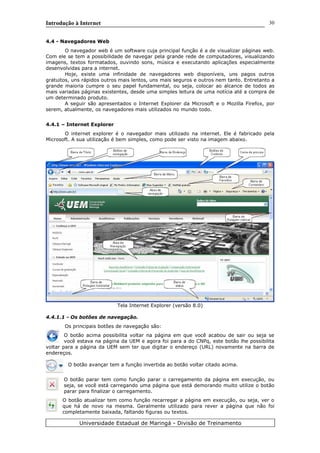 Introdução à Internet
4.4 - Navegadores Web
O navegador web é um software cuja principal função é a de visualizar páginas web.
Com ele se tem a possibilidade de navegar pela grande rede de computadores, visualizando
imagens, textos formatados, ouvindo sons, música e executando aplicações especialmente
desenvolvidas para a internet.
Hoje, existe uma infinidade de navegadores web disponíveis, uns pagos outros
gratuitos, uns rápidos outros mais lentos, uns mais seguros e outros nem tanto. Entretanto a
grande maioria cumpre o seu papel fundamental, ou seja, colocar ao alcance de todos as
mais variadas páginas existentes, desde uma simples leitura de uma notícia até a compra de
um determinado produto.
A seguir são apresentados o Internet Explorer da Microsoft e o Mozilla Firefox, por
serem, atualmente, os navegadores mais utilizados no mundo todo.
4.4.1 – Internet Explorer
O internet explorer é o navegador mais utilizado na internet. Ele é fabricado pela
Microsoft. A sua utilização é bem simples, como pode ser visto na imagem abaixo.
Tela Internet Explorer (versão 8.0)
4.4.1.1 - Os botões de navegação.
Os principais botões de navegação são:
O botão acima possibilita voltar na página em que você acabou de sair ou seja se
você estava na página da UEM e agora foi para a do CNPq, este botão lhe possibilita
voltar para a página da UEM sem ter que digitar o endereço (URL) novamente na barra de
endereços.
O botão avançar tem a função invertida ao botão voltar citado acima.
O botão parar tem como função parar o carregamento da página em execução, ou
seja, se você está carregando uma página que está demorando muito utilize o botão
parar para finalizar o carregamento.
O botão atualizar tem como função recarregar a página em execução, ou seja, ver o
que há de novo na mesma. Geralmente utilizado para rever a página que não foi
completamente baixada, faltando figuras ou textos.
Universidade Estadual de Maringá - Divisão de Treinamento
30
 