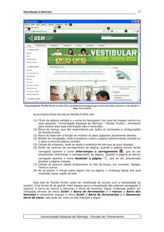 Introdução à Internet
Tela principal do Mozilla Firefox (versão 4.0.x),, partindo do pressuposto que se está conectado a internet e o site inicial é o
http://www.uem.br
As principais áreas da tela do Mozilla Firefox são:
(1) Título da página visitada e o nome do Navegador (no caso da imagem acima era
para aparecer “Universidade Estadual de Maringá – Mozilla Firefox”, entretanto
para muitos sites essa informação não é mostrada).
(2) Barra de menus, que são responsáveis por todos os comandos e configurações
do Mozilla Firefox.
(3) Barra de abas tem a função de mostrar as abas (páginas) atualmente abertas.
(4) Botões de navegação, onde é possível ir para a página anteriormente visitada ou
ir para a próxima página visitada.
(5) Campo de endereço, onde se digita o endereço do site que se quer navegar.
(6) Botão de controle de carregamento da página, quando a página estiver sendo
carregada aparece o ícone Interromper o carregamento , que ao ser
pressionado interrompe o carregamento da página. Quando a página já estiver
carregada aparece o ícone Atualizar a página , que ao ser pressionado
atualiza a página visitada.
(7) Campo de procura rápida diretamente no site de busca, por exemplo: Google,
Yahoo e outros.
(8) Ao se passar o mouse sobre algum link na página, o endereço desse link será
mostrado nessa região da tela.
Esta tela do Mozilla Firefox pode ser modificada de acordo com a necessidade do
usuário. Uma forma de se ganhar mais espaço para a visualização das páginas carregadas é
suprimir a barra de menus e adicionar a barra de favoritos. Essas mudanças podem ser
realizadas através do menu Exibir / Barra de ferramentas / e marcar a Barra dos
favoritos e novamente acessar o menu Exibir / Barra de ferramentas / e desmarcar
barra de menu. Isto pode ser visto na tela reduzida a seguir:
Universidade Estadual de Maringá - Divisão de Treinamento
1
2
3
4
5
6
7
8
33
 