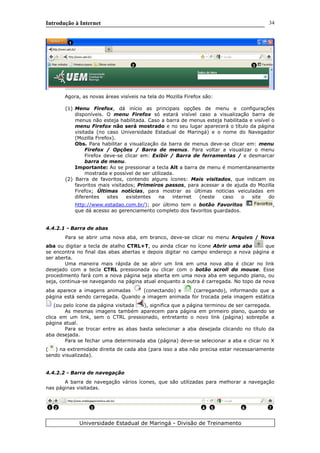 Introdução à Internet
Agora, as novas áreas visíveis na tela do Mozilla Firefox são:
(1) Menu Firefox, dá início as principais opções de menu e configurações
disponíveis. O menu Firefox só estará visível caso a visualização barra de
menus não esteja habilitada. Caso a barra de menus esteja habilitada e visível o
menu Firefox não será mostrado e no seu lugar aparecerá o título da página
visitada (no caso Universidade Estadual de Maringá) e o nome do Navegador
(Mozilla Firefox).
Obs. Para habilitar a visualização da barra de menus deve-se clicar em: menu
Firefox / Opções / Barra de menus. Para voltar a visualizar o menu
Firefox deve-se clicar em: Exibir / Barra de ferramentas / e desmarcar
barra de menu.
Importante: Ao se pressionar a tecla Alt a barra de menu é momentaneamente
mostrada e possível de ser utilizada.
(2) Barra de favoritos, contendo alguns ícones: Mais visitados, que indicam os
favoritos mais visitados; Primeiros passos, para acessar a de ajuda do Mozilla
Firefox; Últimas notícias, para mostrar as últimas noticias veiculadas em
diferentes sites existentes na internet (neste caso o site do
http://www.estadao.com.br/); por último tem o botão Favoritos ,
que dá acesso ao gerenciamento completo dos favoritos guardados.
4.4.2.1 - Barra de abas
Para se abrir uma nova aba, em branco, deve-se clicar no menu Arquivo / Nova
aba ou digitar a tecla de atalho CTRL+T, ou ainda clicar no ícone Abrir uma aba que
se encontra no final das abas abertas e depois digitar no campo endereço a nova página a
ser aberta.
Uma maneira mais rápida de se abrir um link em uma nova aba é clicar no link
desejado com a tecla CTRL pressionada ou clicar com o botão scroll do mouse. Esse
procedimento fará com a nova página seja aberta em uma nova aba em segundo plano, ou
seja, continua-se navegando na página atual enquanto a outra é carregada. No topo da nova
aba aparece a imagens animadas (conectando) e (carregando), informando que a
página está sendo carregada. Quando a imagem animada for trocada pela imagem estática
(ou pelo ícone da página visitada ), significa que a página terminou de ser carregada.
As mesmas imagens também aparecem para página em primeiro plano, quando se
clica em um link, sem o CTRL pressionado, entretanto o novo link (página) sobrepõe a
página atual.
Para se trocar entre as abas basta selecionar a aba desejada clicando no título da
aba desejada.
Para se fechar uma determinada aba (página) deve-se selecionar a aba e clicar no X
( ) na extremidade direita de cada aba (para isso a aba não precisa estar necessariamente
sendo visualizada).
4.4.2.2 - Barra de navegação
A barra de navegação vários ícones, que são utilizadas para melhorar a navegação
nas páginas visitadas.
Universidade Estadual de Maringá - Divisão de Treinamento
34
1
2 3
1 2 3 4 5 6 7
 
