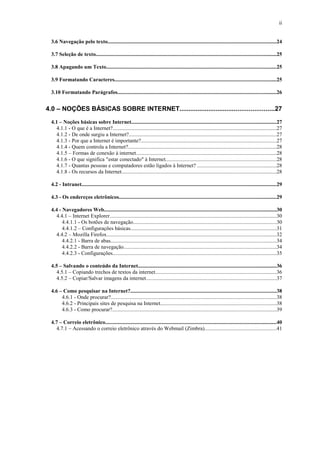 ii
3.6 Navegação pelo texto.............................................................................................................................24
3.7 Seleção de texto......................................................................................................................................25
3.8 Apagando um Texto..............................................................................................................................25
3.9 Formatando Caracteres........................................................................................................................25
3.10 Formatando Parágrafos......................................................................................................................26
4.0 – NOÇÕES BÁSICAS SOBRE INTERNET....................................................27
4.1 – Noções básicas sobre Internet............................................................................................................27
4.1.1 - O que é a Internet?.........................................................................................................................27
4.1.2 - De onde surgiu a Internet?.............................................................................................................27
4.1.3 - Por que a Internet é importante?....................................................................................................27
4.1.4 - Quem controla a Internet?..............................................................................................................28
4.1.5 – Formas de conexão à internet........................................................................................................28
4.1.6 - O que significa "estar conectado" à Internet..................................................................................28
4.1.7 - Quantas pessoas e computadores estão ligados à Internet? ...........................................................28
4.1.8 - Os recursos da Internet...................................................................................................................28
4.2 - Intranet.................................................................................................................................................29
4.3 - Os endereços eletrônicos.....................................................................................................................29
4.4 - Navegadores Web................................................................................................................................30
4.4.1 – Internet Explorer............................................................................................................................30
4.4.1.1 - Os botões de navegação..........................................................................................................30
4.4.1.2 – Configurações básicas............................................................................................................31
4.4.2 – Mozilla Firefox..............................................................................................................................32
4.4.2.1 - Barra de abas...........................................................................................................................34
4.4.2.2 - Barra de navegação.................................................................................................................34
4.4.2.3 - Configurações..........................................................................................................................35
4.5 – Salvando o conteúdo da Internet.......................................................................................................36
4.5.1 – Copiando trechos de textos da internet..........................................................................................36
4.5.2 – Copiar/Salvar imagens da internet.................................................................................................37
4.6 – Como pesquisar na Internet?............................................................................................................38
4.6.1 - Onde procurar?...........................................................................................................................38
4.6.2 - Principais sites de pesquisa na Internet......................................................................................38
4.6.3 - Como procurar?..........................................................................................................................39
4.7 – Correio eletrônico...............................................................................................................................40
4.7.1 – Acessando o correio eletrônico através do Webmail (Zimbra).....................................................41
 