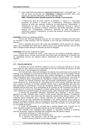 Introdução à Internet
• Caso você tenha procurado por matemática financeira sem a utilização das “ ”, o
site de busca irá procurar por matemática e financeira tornando assim uma
procura por assuntos diferentes, devido à falta das aspas.
OBS.: Portanto preste atenção quando for efetuar a sua procura.
• A maioria dos sites de busca utilizam os símbolos “+” (and) e “-“ (not) para
aprimorar as buscas. A procura por “+matemática +financeira” retornará
somente os sites que possuem referência as duas palavras (“matemática” e
“financeira”) ou seja, os sites que tiverem referência somente a palavra
“matemática” ou somente a palavra “financeira” não serão retornados. Já uma
procura por “+matemática –financeira” retornará os sites que possuem
referência a palavra “matemática” os quais não possuem nenhuma referência a
palavra “financeira”.
Exemplo1: Procura por doenças alérgicas
Procure por: Doenças alérgicas, pois por ser uma palavra composta será mais difícil
de encontrar e caso encontre, não irá complicar a sua vida pois encontrará bem poucas
palavras.
Caso o resultado da procura não tenha sido satisfatório, tente procurar por alergia,
desta vez o resultado será maior que o anterior pois é uma palavra simples e que envolve
toda a categoria desde doenças a definição do assunto desejado.
Exemplo2: Procura por “Imposto de renda”
Procure por “Imposto de renda”, mais uma vez uma palavra composta. Utilize o
mesmo método acima, ou seja, procure pelo mais difícil, logo em seguida se o resultado não
for satisfatório procure por alguma palavra relacionada tal como “IRPF” ou, “Receita
Federal”.
4.7 – Correio eletrônico
O sistema de correio eletrônico (eletronic mail ou e-mail) da Internet é o recurso
mais usado na rede. Estima-se que a população de mais de 30 milhões de usuários da rede
troque cerca de 4 mil mensagens por segundo.
O e-mail permite o envio de mensagens do sistema do usuário para outro usuário da
Internet. Sua vantagem é a economia de tempo de conexão, pois você só fica ligado o tempo
necessário para transferência de arquivos. Para receber mensagens, o usuário não precisa
estar conectado à rede. Para o envio de mensagens o usuário não precisa ter uma conta de
e-mail, entretanto para o recebimento de mensagens o usuário precisa possuir uma conta.
Existem na internet inúmeros sites que fornecem gratuitamente contas de e-mail
(www.yahoo.com.br, www.bol.com.br, www.gmail.com.br entre outros), bastando para isso
que o usuário preencha um simples cadastro. Depois disso é disponibilizado pelo site uma
área destinada ao recebimento e envio de mensagens eletrônicas, chamada de acesso via
WebMail (serviço pelo qual, há a necessidade de se conectar ao site fornecedor da conta de
e-mail para ler e enviar as mensagens). Existem outras formas de conseguir contas de e-
mails: através de provedores pagos, de redes privadas, pelas empresas onde trabalha etc.
O número de programas diferentes disponíveis para viabilizar o uso do correio
eletrônico na rede (software para e-mail) é muito grande (OutLook Express, Thunderbird,
The Bat, entre outros), mas todos eles têm algumas características básicas comuns. Todo
programa opera solicitando que o usuário preencha um campo de destinatário com o
endereço de um ou mais recipientes da mensagem e um campo opcional, com o nome ou
tema da mensagem (subject). Este é o envelope da mensagem. Através do correio eletrônico
também pode enviar arquivos anexos à mensagem, como, por exemplo, um curriculum vitae
ou uma tabela de preços.
O “corpo” da mensagem é um texto que o usuário prepara com o auxílio de um
editor de textos simples fornecido pelo software de correio eletrônico que ele utiliza.
Para mandar uma mensagem para alguém, é necessário conhecer o endereço
Internet da pessoa. Todos os endereços são compostos das três partes a seguir:
(a) O nome individual ou “nome da conta”;
(b) O nome do computador que a pessoa usa e;
(c) O “domínio” que descreve o tipo de rede que liga o computador à Internet
(lembre-se que a Internet é uma rede de redes).
Universidade Estadual de Maringá - Divisão de Treinamento
40
 