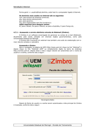 Introdução à Internet
Forma geral => usuário@host.domínio, onde host é o computador ligado à Internet.
Os domínios mais usados na Internet são os seguintes:
com, para pontos de presença comercial;
edu, para pontos educacionais;
gov, para governo;
org, para organizações sem fins lucrativos e
siglas especiais para designar países:
br, para o Brasil, mx para o México, au para a Austrália, fr para França etc.
4.7.1 – Acessando o correio eletrônico através do Webmail (Zimbra).
O Zimbra é um software encarregado de gerenciar as contas de e-mail (Webmail).
Atualmente está sendo utilizado em diversos órgãos governamentais, como pela
Universidade Estadual de Maringá.
O Zimbra não é somente um webmail mas também uma suíte de colaboração com e-
mail, lista de contatos e calendário
Acessando o Zimbra
Abra o navegador na página da UEM (http://www.uem.br) clique na link “Webmail” e
depois clique no link “Webmail UEM” ou simplesmente digite na barra de endereço
http://correio.uem.br. Depois disso a tela a seguir deverá ser preenchida com o nome do
usuário e a senha, conforme tela a seguir:
Tela de login do Zimbra
Depois do Nome do usuário e a senha serem autenticados a tela principal do Zimbra
é mostrada, conforme tela a seguir:
Universidade Estadual de Maringá - Divisão de Treinamento
41
 