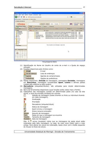 Introdução à Internet
Tela principal do Zimbra
(1) Identificação do Nome do Usuário da conta de e-mail e a Quota de espaço
utilizado.
(2) Funções disponíveis pelo Zimbra como:
E-mail
Lista de endereços
Agenda de compromissos
Opções de preferência
(3) Pastas disponíveis: Entrada de mensagens, mensagens Enviadas, mensagens
em Rascunhos, mensagens consideradas Spam, Lixeira e demais pastas
criadas pelo sistema ou pelo usuário.
(4) Marcadores (etiquetas/rótulos): são utilizadas para rotular determinadas
mensagens.
(5) Barra de ferramentas disponíveis (suas funções serão vistas mais a frente).
(6) Cabeçalhos das mensagens contida em determinada pasta (no caso da tela
acima, a caixa de entrada) divididos em colunas:
Seleção de mensagem (todas clicando no título ou individual clicando
em cada mensagem)
Sinalização
Prioridade
Marcadores (etiqueta/rótulo)
Status da mensagem
Quem enviou a mensagem
Anexo (arquivo anexado)
Assunto da mensagem
Pasta em que a mensagem se encontra
Tamanho da mensagem
Data da mensagem
Obs. O acima (recebido) indica que as mensagens da pasta atual estão
ordenadas pela data mensagem, ou seja, da mais nova (topo) para a mais
antiga. Para alterar de coluna de ordenação, basta clicar com o botão esquerdo
do mouse no título da coluna.
Universidade Estadual de Maringá - Divisão de Treinamento
1 2
3
4
5
6
7
8
42
9
10
 