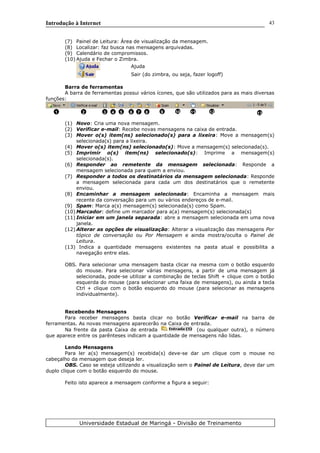 Introdução à Internet
(7) Painel de Leitura: Área de visualização da mensagem.
(8) Localizar: faz busca nas mensagens arquivadas.
(9) Calendário de compromissos.
(10) Ajuda e Fechar o Zimbra.
Ajuda
Sair (do zimbra, ou seja, fazer logoff)
Barra de ferramentas
A barra de ferramentas possui vários ícones, que são utilizados para as mais diversas
funções:
(1) Novo: Cria uma nova mensagem.
(2) Verificar e-mail: Recebe novas mensagens na caixa de entrada.
(3) Mover o(s) item(ns) selecionado(s) para a lixeira: Move a mensagem(s)
selecionada(s) para a lixeira.
(4) Mover o(s) item(ns) selecionado(s): Move a mensagem(s) selecionada(s).
(5) Imprimir o(s) item(ns) selecionado(s): Imprime a mensagem(s)
selecionada(s).
(6) Responder ao remetente da mensagem selecionada: Responde a
mensagem selecionada para quem a enviou.
(7) Responder a todos os destinatários da mensagem selecionada: Responde
a mensagem selecionada para cada um dos destinatários que o remetente
enviou.
(8) Encaminhar a mensagem selecionada: Encaminha a mensagem mais
recente da conversação para um ou vários endereços de e-mail.
(9) Spam: Marca a(s) mensagem(s) selecionada(s) como Spam.
(10) Marcador: define um marcador para a(a) mensagem(s) selecionada(s)
(11) Iniciar em um janela separada: abre a mensagem selecionada em uma nova
janela.
(12) Alterar as opções de visualização: Alterar a visualização das mensagens Por
tópico de conversação ou Por Mensagem e ainda mostra/oculta o Painel de
Leitura.
(13) Indica a quantidade mensagens existentes na pasta atual e possibilita a
navegação entre elas.
OBS. Para selecionar uma mensagem basta clicar na mesma com o botão esquerdo
do mouse. Para selecionar várias mensagens, a partir de uma mensagem já
selecionada, pode-se utilizar a combinação de teclas Shift + clique com o botão
esquerda do mouse (para selecionar uma faixa de mensagens), ou ainda a tecla
Ctrl + clique com o botão esquerdo do mouse (para selecionar as mensagens
individualmente).
Recebendo Mensagens
Para receber mensagens basta clicar no botão Verificar e-mail na barra de
ferramentas. As novas mensagens aparecerão na Caixa de entrada.
Na frente da pasta Caixa de entrada (ou qualquer outra), o número
que aparece entre os parênteses indicam a quantidade de mensagens não lidas.
Lendo Mensagens
Para ler a(s) mensagem(s) recebida(s) deve-se dar um clique com o mouse no
cabeçalho da mensagem que deseja ler.
OBS. Caso se esteja utilizando a visualização sem o Painel de Leitura, deve dar um
duplo clique com o botão esquerdo do mouse.
Feito isto aparece a mensagem conforme a figura a seguir:
Universidade Estadual de Maringá - Divisão de Treinamento
1 2 3 4 5 6 7 8 9 10
43
11 12 13
 