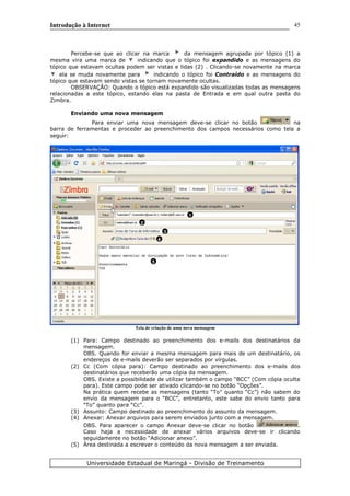 Introdução à Internet
Percebe-se que ao clicar na marca da mensagem agrupada por tópico (1) a
mesma vira uma marca de indicando que o tópico foi expandido e as mensagens do
tópico que estavam ocultas podem ser vistas e lidas (2) . Clicando-se novamente na marca
ela se muda novamente para indicando o tópico foi Contraído e as mensagens do
tópico que estavam sendo vistas se tornam novamente ocultas.
OBSERVAÇÃO: Quando o tópico está expandido são visualizadas todas as mensagens
relacionadas a este tópico, estando elas na pasta de Entrada e em qual outra pasta do
Zimbra.
Enviando uma nova mensagem
Para enviar uma nova mensagem deve-se clicar no botão na
barra de ferramentas e proceder ao preenchimento dos campos necessários como tela a
seguir:
Tela de criação de uma nova mensagem
(1) Para: Campo destinado ao preenchimento dos e-mails dos destinatários da
mensagem.
OBS. Quando for enviar a mesma mensagem para mais de um destinatário, os
endereços de e-mails deverão ser separados por vírgulas.
(2) Cc (Com cópia para): Campo destinado ao preenchimento dos e-mails dos
destinatários que receberão uma cópia da mensagem.
OBS. Existe a possibilidade de utilizar também o campo “BCC” (Com cópia oculta
para). Este campo pode ser ativado clicando-se no botão “Opções”.
Na prática quem recebe as mensagens (tanto “To” quanto “Cc”) não sabem do
envio da mensagem para o “BCC”, entretanto, este sabe do envio tanto para
“To” quanto para “Cc”.
(3) Assunto: Campo destinado ao preenchimento do assunto da mensagem.
(4) Anexar: Anexar arquivos para serem enviados junto com a mensagem.
OBS. Para aparecer o campo Anexar deve-se clicar no botão .
Caso haja a necessidade de anexar vários arquivos deve-se ir clicando
seguidamente no botão “Adicionar anexo”.
(5) Área destinada a escrever o conteúdo da nova mensagem a ser enviada.
Universidade Estadual de Maringá - Divisão de Treinamento
1
2
3
4
5
45
 